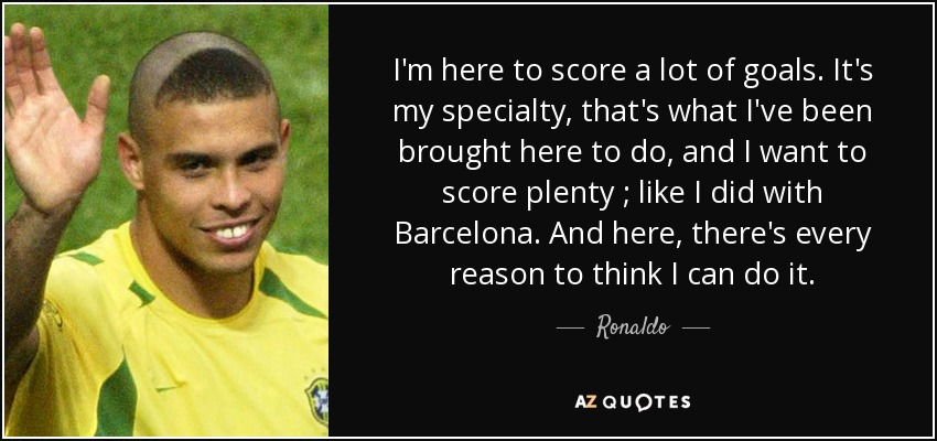 I'm here to score a lot of goals. It's my specialty, that's what I've been brought here to do, and I want to score plenty ; like I did with Barcelona. And here, there's every reason to think I can do it. - Ronaldo
