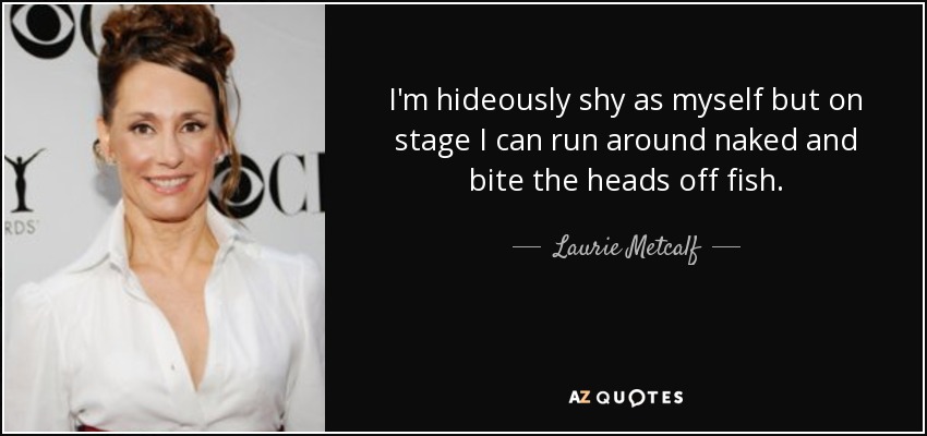 I'm hideously shy as myself but on stage I can run around naked and bite the heads off fish. - Laurie Metcalf