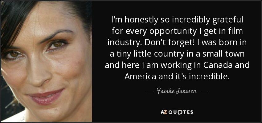 I'm honestly so incredibly grateful for every opportunity I get in film industry. Don't forget! I was born in a tiny little country in a small town and here I am working in Canada and America and it's incredible. - Famke Janssen
