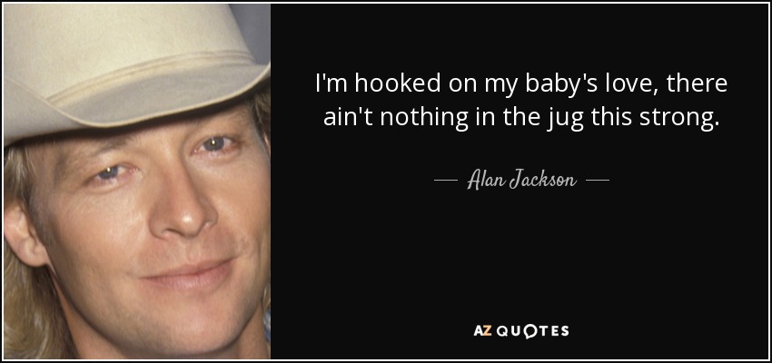 I'm hooked on my baby's love, there ain't nothing in the jug this strong. - Alan Jackson
