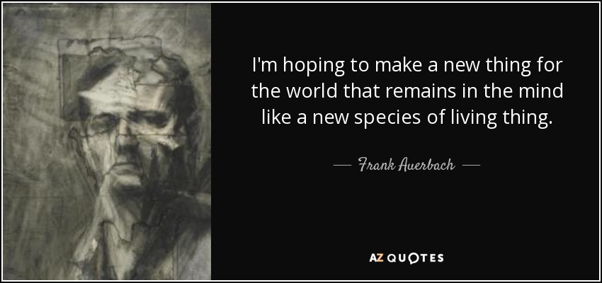 I'm hoping to make a new thing for the world that remains in the mind like a new species of living thing. - Frank Auerbach