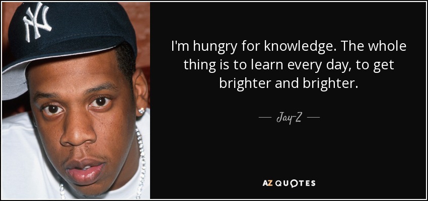 I'm hungry for knowledge. The whole thing is to learn every day, to get brighter and brighter. - Jay-Z