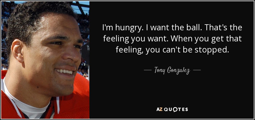 I'm hungry. I want the ball. That's the feeling you want. When you get that feeling, you can't be stopped. - Tony Gonzalez