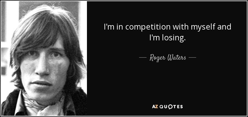 I'm in competition with myself and I'm losing. - Roger Waters