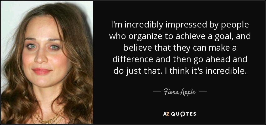 I'm incredibly impressed by people who organize to achieve a goal, and believe that they can make a difference and then go ahead and do just that. I think it's incredible. - Fiona Apple