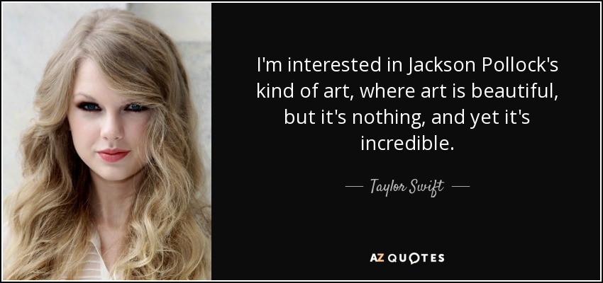 I'm interested in Jackson Pollock's kind of art, where art is beautiful, but it's nothing, and yet it's incredible. - Taylor Swift