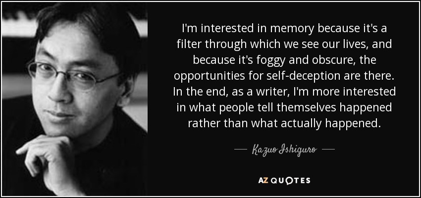 I'm interested in memory because it's a filter through which we see our lives, and because it's foggy and obscure, the opportunities for self-deception are there. In the end, as a writer, I'm more interested in what people tell themselves happened rather than what actually happened. - Kazuo Ishiguro