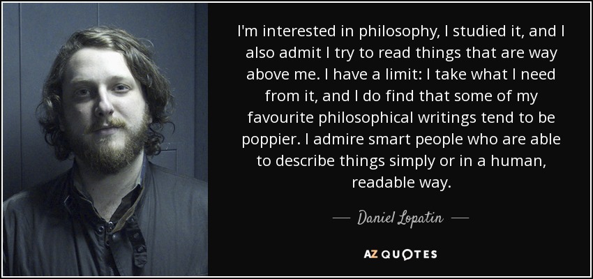 I'm interested in philosophy, I studied it, and I also admit I try to read things that are way above me. I have a limit: I take what I need from it, and I do find that some of my favourite philosophical writings tend to be poppier. I admire smart people who are able to describe things simply or in a human, readable way. - Daniel Lopatin