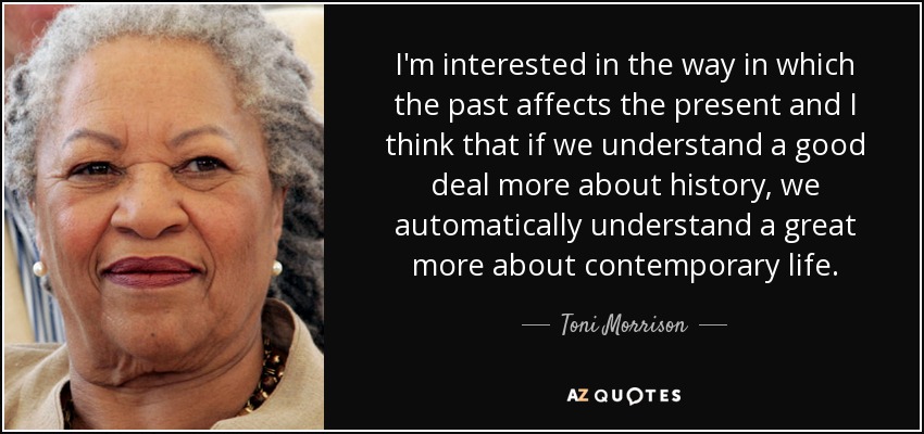 I'm interested in the way in which the past affects the present and I think that if we understand a good deal more about history, we automatically understand a great more about contemporary life. - Toni Morrison