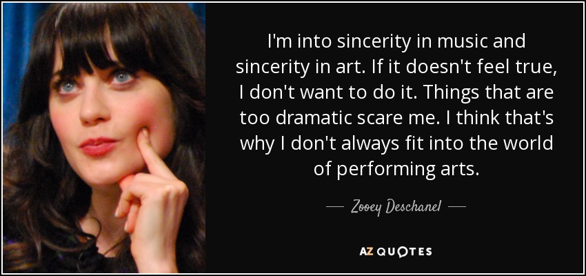 I'm into sincerity in music and sincerity in art. If it doesn't feel true, I don't want to do it. Things that are too dramatic scare me. I think that's why I don't always fit into the world of performing arts. - Zooey Deschanel