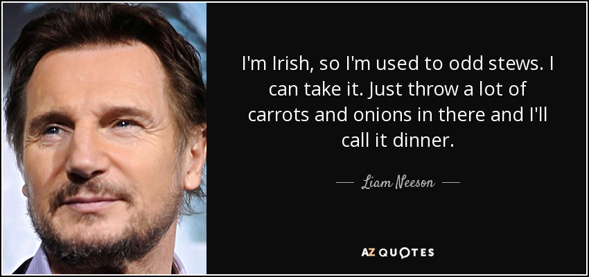 I'm Irish, so I'm used to odd stews. I can take it. Just throw a lot of carrots and onions in there and I'll call it dinner. - Liam Neeson