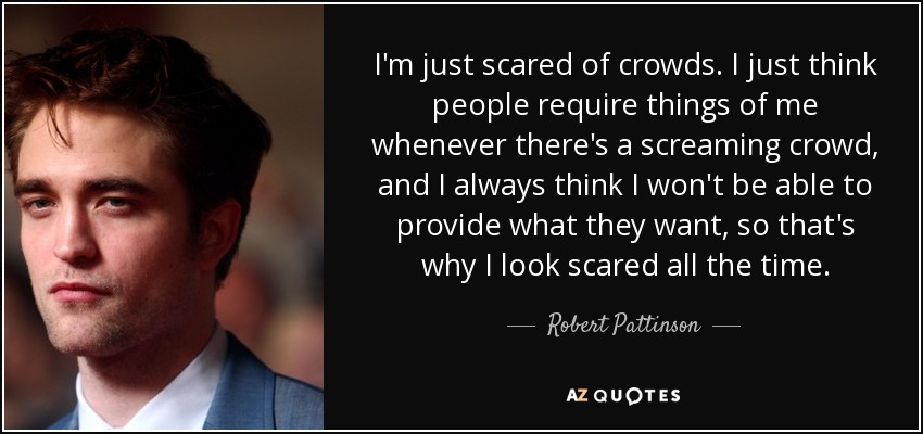 I'm just scared of crowds. I just think people require things of me whenever there's a screaming crowd, and I always think I won't be able to provide what they want, so that's why I look scared all the time. - Robert Pattinson