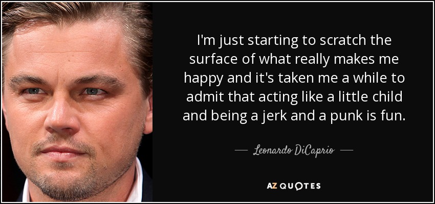 I'm just starting to scratch the surface of what really makes me happy and it's taken me a while to admit that acting like a little child and being a jerk and a punk is fun. - Leonardo DiCaprio