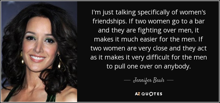 I'm just talking specifically of women's friendships. If two women go to a bar and they are fighting over men, it makes it much easier for the men. If two women are very close and they act as it makes it very difficult for the men to pull one over on anybody. - Jennifer Beals