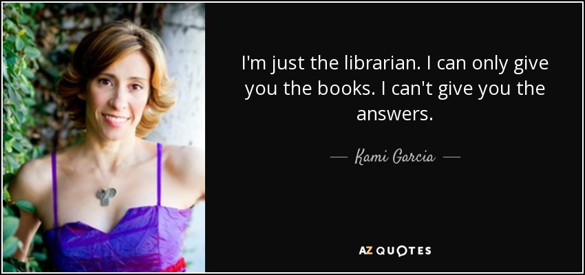 I'm just the librarian. I can only give you the books. I can't give you the answers. - Kami Garcia