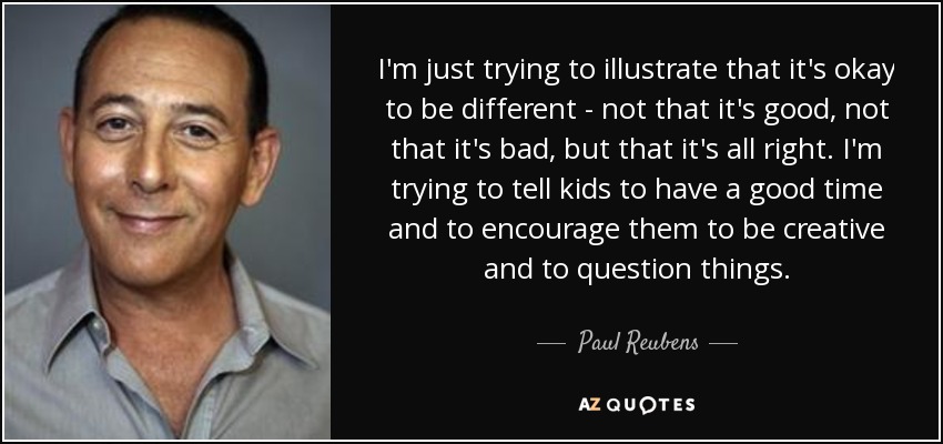I'm just trying to illustrate that it's okay to be different - not that it's good, not that it's bad, but that it's all right. I'm trying to tell kids to have a good time and to encourage them to be creative and to question things. - Paul Reubens