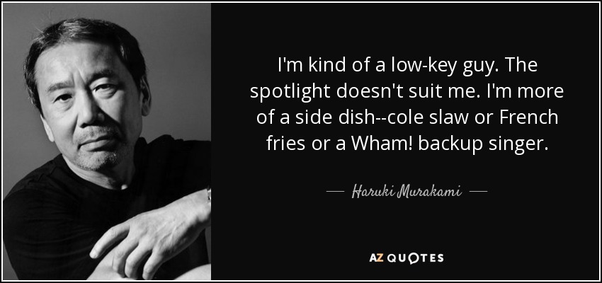 I'm kind of a low-key guy. The spotlight doesn't suit me. I'm more of a side dish--cole slaw or French fries or a Wham! backup singer. - Haruki Murakami