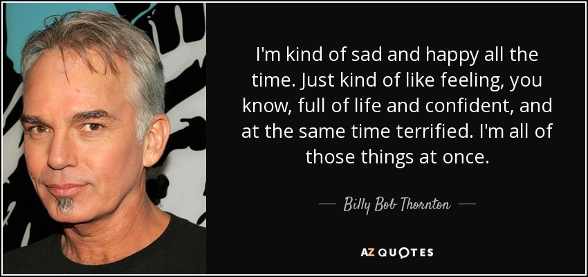 I'm kind of sad and happy all the time. Just kind of like feeling, you know, full of life and confident, and at the same time terrified. I'm all of those things at once. - Billy Bob Thornton
