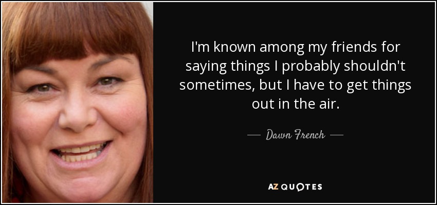 I'm known among my friends for saying things I probably shouldn't sometimes, but I have to get things out in the air. - Dawn French