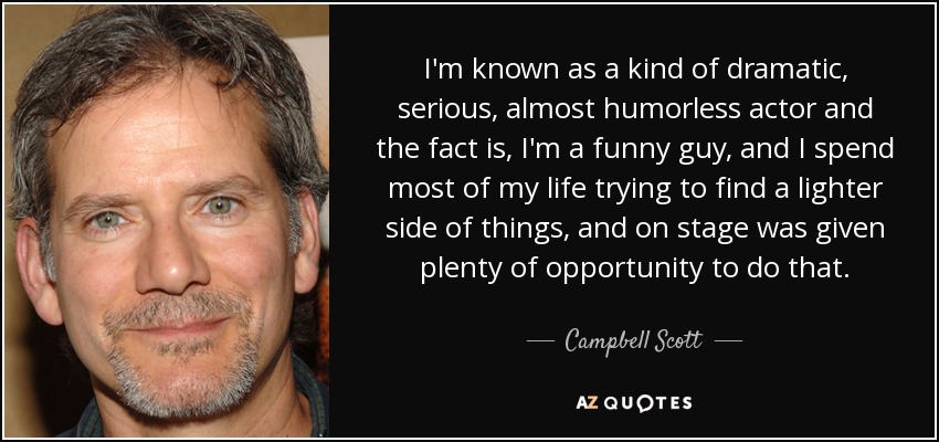 I'm known as a kind of dramatic, serious, almost humorless actor and the fact is, I'm a funny guy, and I spend most of my life trying to find a lighter side of things, and on stage was given plenty of opportunity to do that. - Campbell Scott
