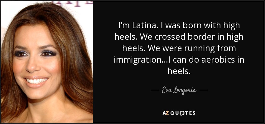 I'm Latina. I was born with high heels. We crossed border in high heels. We were running from immigration...I can do aerobics in heels. - Eva Longoria