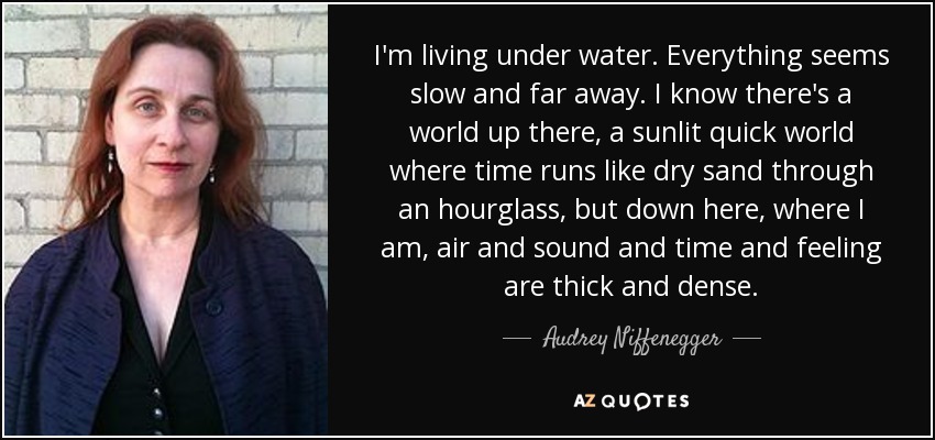 I'm living under water. Everything seems slow and far away. I know there's a world up there, a sunlit quick world where time runs like dry sand through an hourglass, but down here, where I am, air and sound and time and feeling are thick and dense. - Audrey Niffenegger