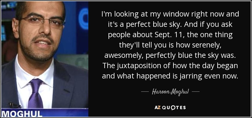 I'm looking at my window right now and it's a perfect blue sky. And if you ask people about Sept. 11, the one thing they'll tell you is how serenely, awesomely, perfectly blue the sky was. The juxtaposition of how the day began and what happened is jarring even now. - Haroon Moghul