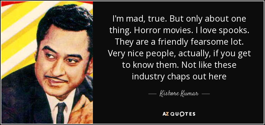 I'm mad, true. But only about one thing. Horror movies. I love spooks. They are a friendly fearsome lot. Very nice people, actually, if you get to know them. Not like these industry chaps out here - Kishore Kumar