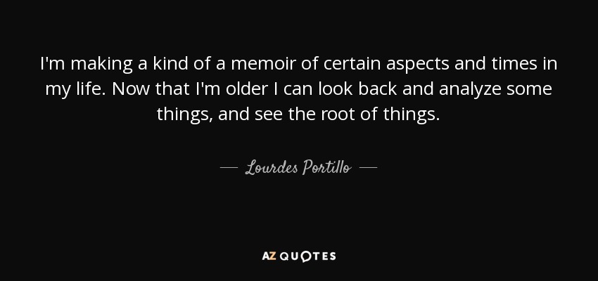 I'm making a kind of a memoir of certain aspects and times in my life. Now that I'm older I can look back and analyze some things, and see the root of things. - Lourdes Portillo