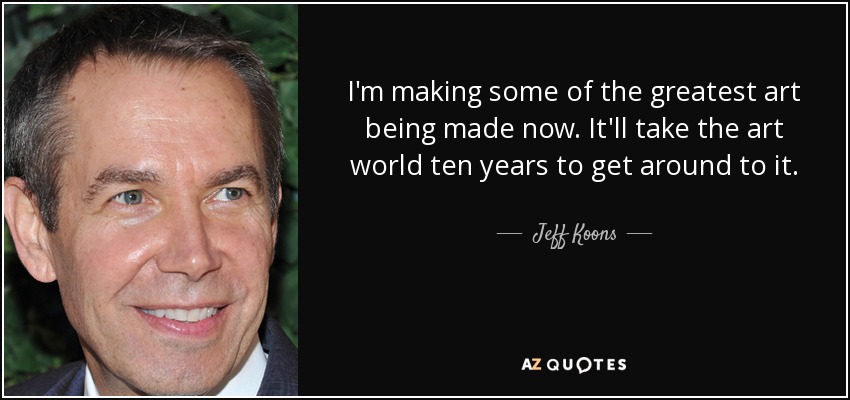 I'm making some of the greatest art being made now. It'll take the art world ten years to get around to it. - Jeff Koons