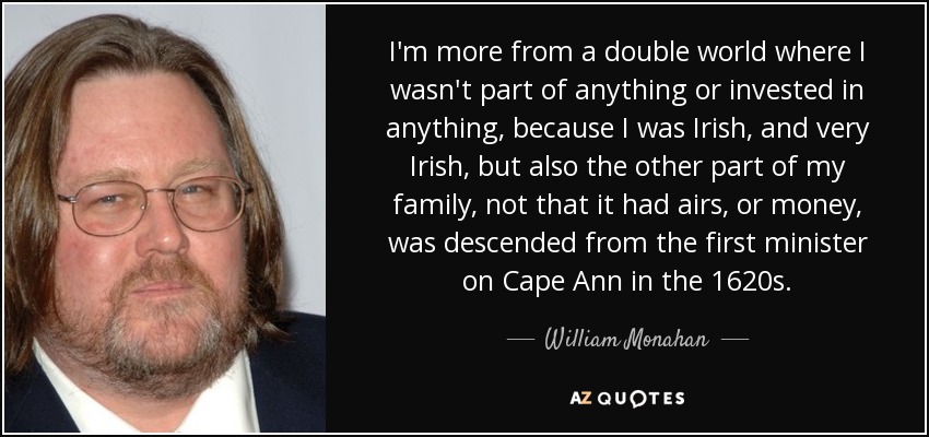 I'm more from a double world where I wasn't part of anything or invested in anything, because I was Irish, and very Irish, but also the other part of my family, not that it had airs, or money, was descended from the first minister on Cape Ann in the 1620s. - William Monahan