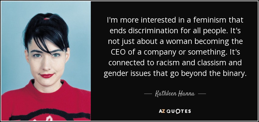I'm more interested in a feminism that ends discrimination for all people. It's not just about a woman becoming the CEO of a company or something. It's connected to racism and classism and gender issues that go beyond the binary. - Kathleen Hanna