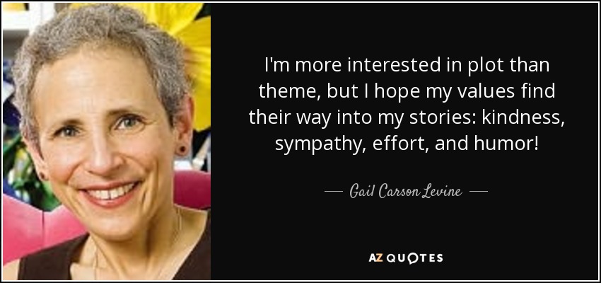 I'm more interested in plot than theme, but I hope my values find their way into my stories: kindness, sympathy, effort, and humor! - Gail Carson Levine