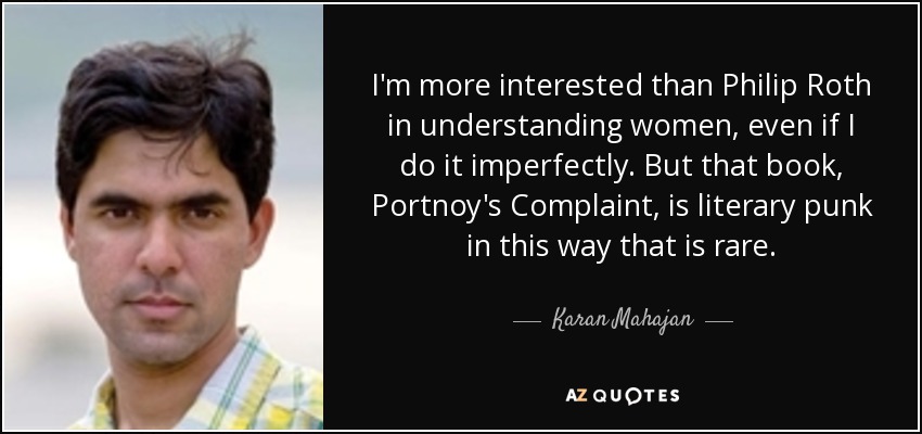 I'm more interested than Philip Roth in understanding women, even if I do it imperfectly. But that book, Portnoy's Complaint, is literary punk in this way that is rare. - Karan Mahajan