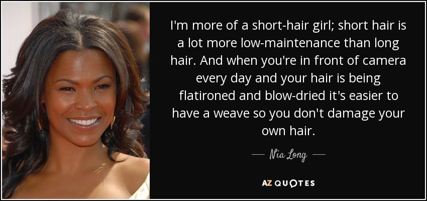 I'm more of a short-hair girl; short hair is a lot more low-maintenance than long hair. And when you're in front of camera every day and your hair is being flatironed and blow-dried it's easier to have a weave so you don't damage your own hair. - Nia Long