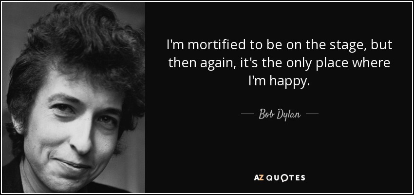 I'm mortified to be on the stage, but then again, it's the only place where I'm happy. - Bob Dylan