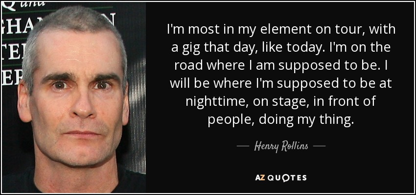 I'm most in my element on tour, with a gig that day, like today. I'm on the road where I am supposed to be. I will be where I'm supposed to be at nighttime, on stage, in front of people, doing my thing. - Henry Rollins