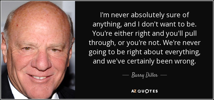I'm never absolutely sure of anything, and I don't want to be. You're either right and you'll pull through, or you're not. We're never going to be right about everything, and we've certainly been wrong. - Barry Diller