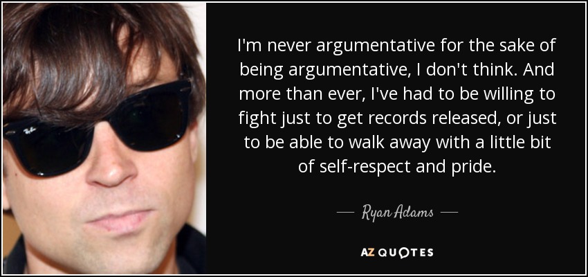 I'm never argumentative for the sake of being argumentative, I don't think. And more than ever, I've had to be willing to fight just to get records released, or just to be able to walk away with a little bit of self-respect and pride. - Ryan Adams