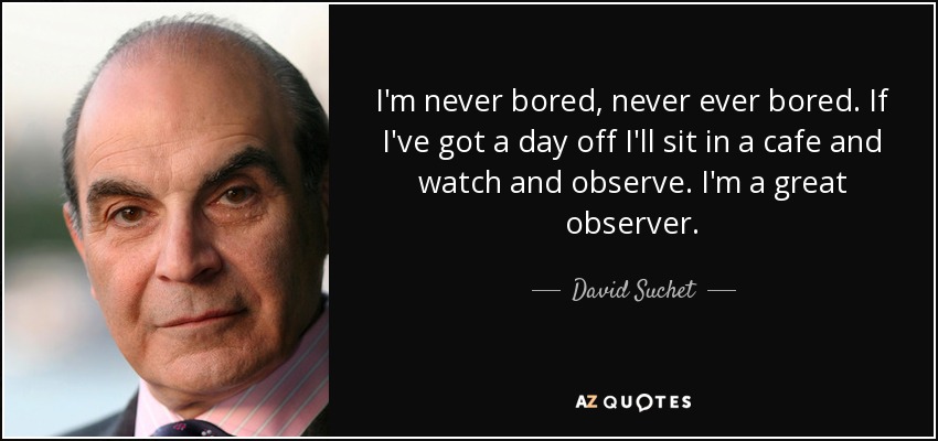 I'm never bored, never ever bored. If I've got a day off I'll sit in a cafe and watch and observe. I'm a great observer. - David Suchet