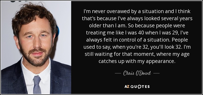 I'm never overawed by a situation and I think that's because I've always looked several years older than I am. So because people were treating me like I was 40 when I was 29, I've always felt in control of a situation. People used to say, when you're 32, you'll look 32. I'm still waiting for that moment, where my age catches up with my appearance. - Chris O'Dowd