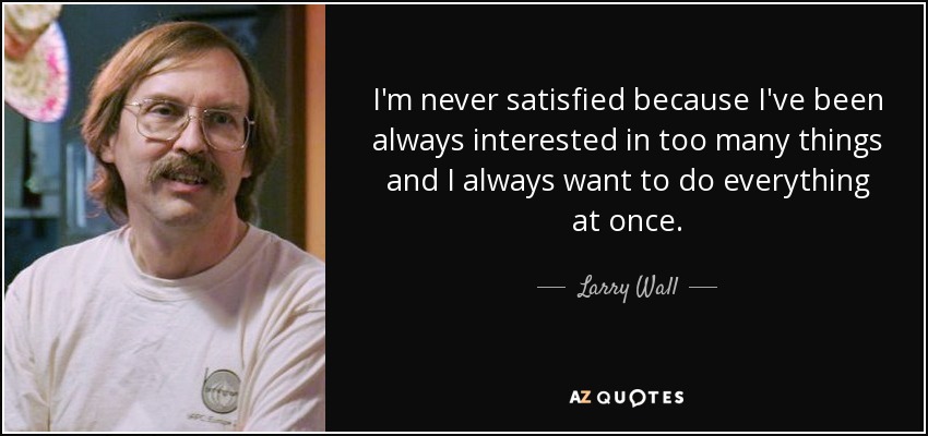 I'm never satisfied because I've been always interested in too many things and I always want to do everything at once. - Larry Wall