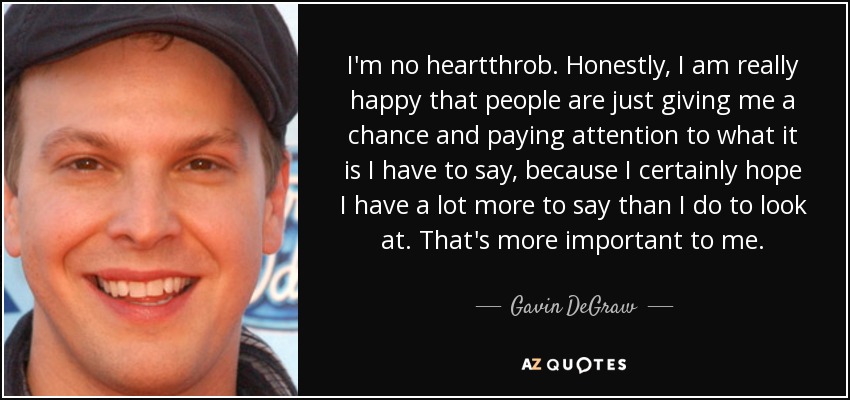 I'm no heartthrob. Honestly, I am really happy that people are just giving me a chance and paying attention to what it is I have to say, because I certainly hope I have a lot more to say than I do to look at. That's more important to me. - Gavin DeGraw