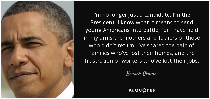 I'm no longer just a candidate. I'm the President. I know what it means to send young Americans into battle, for I have held in my arms the mothers and fathers of those who didn't return. I've shared the pain of families who've lost their homes, and the frustration of workers who've lost their jobs. - Barack Obama