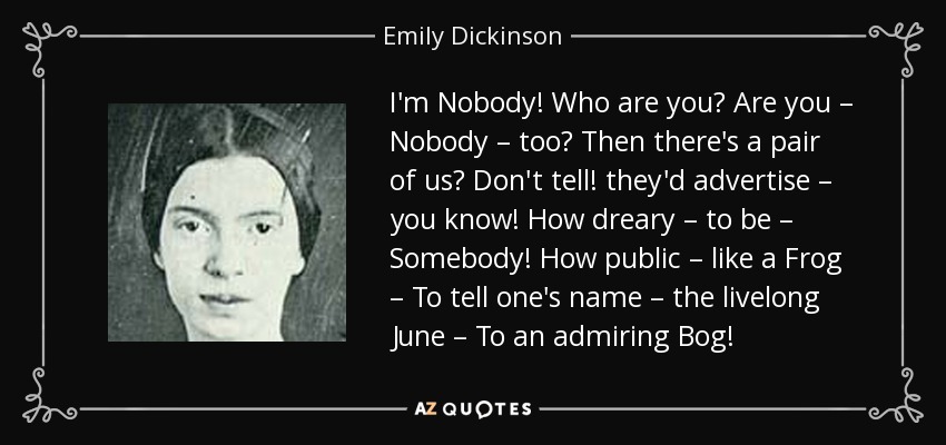 I'm Nobody! Who are you? Are you – Nobody – too? Then there's a pair of us? Don't tell! they'd advertise – you know! How dreary – to be – Somebody! How public – like a Frog – To tell one's name – the livelong June – To an admiring Bog! - Emily Dickinson