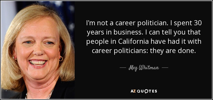 I'm not a career politician. I spent 30 years in business. I can tell you that people in California have had it with career politicians: they are done. - Meg Whitman