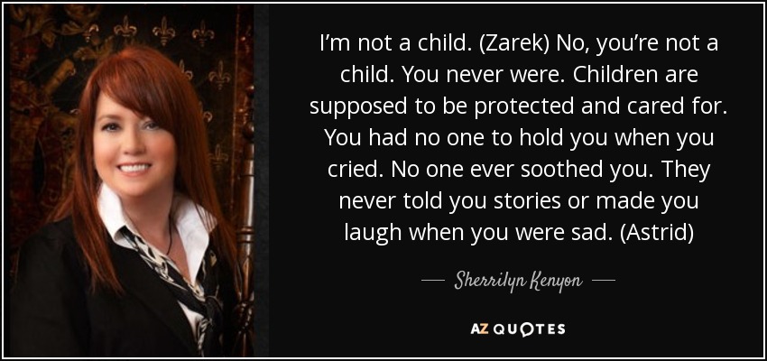 I’m not a child. (Zarek) No, you’re not a child. You never were. Children are supposed to be protected and cared for. You had no one to hold you when you cried. No one ever soothed you. They never told you stories or made you laugh when you were sad. (Astrid) - Sherrilyn Kenyon