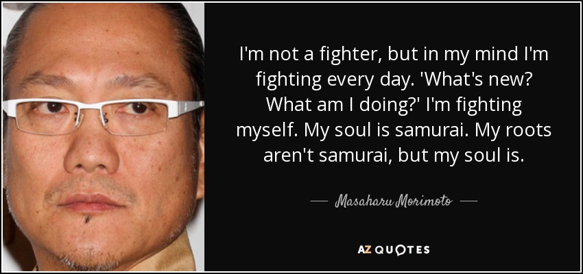 I'm not a fighter, but in my mind I'm fighting every day. 'What's new? What am I doing?' I'm fighting myself. My soul is samurai. My roots aren't samurai, but my soul is. - Masaharu Morimoto