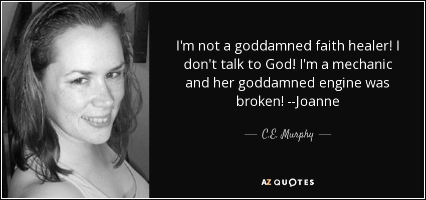 I'm not a goddamned faith healer! I don't talk to God! I'm a mechanic and her goddamned engine was broken! --Joanne - C.E. Murphy