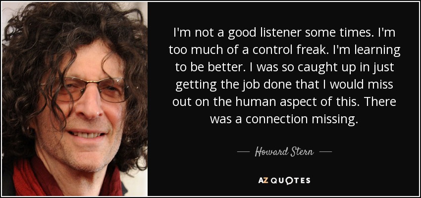 I'm not a good listener some times. I'm too much of a control freak. I'm learning to be better. I was so caught up in just getting the job done that I would miss out on the human aspect of this. There was a connection missing. - Howard Stern
